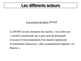 Les différents acteurs
Les acteurs de place: BVMT
La BVMT est une entreprise de marché, c’est à dire une
« société commerciale qui a pour activité principale
d’assurer le fonctionnement d’un marché réglementé
d’instruments financiers» ; plus communément appelée « la
Bourse ».
 