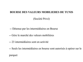 BOURSE DES VALEURS MOBILIERES DE TUNIS
(Société Privé)
-- Détenue par les intermédiaires en Bourse
-- Gère le marché des valeurs mobilières
-- 23 intermédiaires sont en activité
-- Seuls les intermédiaires en bourse sont autorisés à opérer sur le
parquet
 