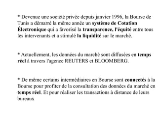 * Devenue une société privée depuis janvier 1996, la Bourse de
Tunis a démarré la même année un système de Cotation
Électronique qui a favorisé la transparence, l'équité entre tous
les intervenants et a stimulé la liquidité sur le marché.
* Actuellement, les données du marché sont diffusées en temps
réel à travers l'agence REUTERS et BLOOMBERG.
* De même certains intermédiaires en Bourse sont connectés à la
Bourse pour profiter de la consultation des données du marché en
temps réel. Et pour réaliser les transactions à distance de leurs
bureaux
 