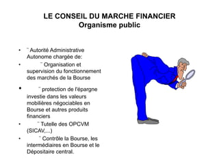 LE CONSEIL DU MARCHE FINANCIER
Organisme public
• ¨ Autorité Administrative
Autonome chargée de:
• ¨ Organisation et
supervision du fonctionnement
des marchés de la Bourse
• ¨ protection de l'épargne
investie dans les valeurs
mobilières négociables en
Bourse et autres produits
financiers
• ¨ Tutelle des OPCVM
(SICAV,...)
• ¨ Contrôle la Bourse, les
intermédiaires en Bourse et le
Dépositaire central.
 