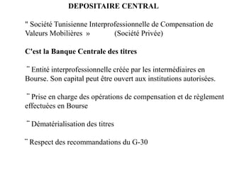 DEPOSITAIRE CENTRAL
" Société Tunisienne Interprofessionnelle de Compensation de
Valeurs Mobilières » (Société Privée)
C'est la Banque Centrale des titres
¨ Entité interprofessionnelle créée par les intermédiaires en
Bourse. Son capital peut être ouvert aux institutions autorisées.
¨ Prise en charge des opérations de compensation et de règlement
effectuées en Bourse
¨ Dématérialisation des titres
¨ Respect des recommandations du G-30
 