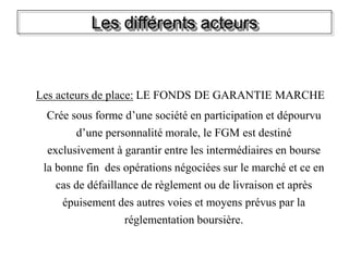 Les différents acteurs
Les acteurs de place: LE FONDS DE GARANTIE MARCHE
Crée sous forme d’une société en participation et dépourvu
d’une personnalité morale, le FGM est destiné
exclusivement à garantir entre les intermédiaires en bourse
la bonne fin des opérations négociées sur le marché et ce en
cas de défaillance de règlement ou de livraison et après
épuisement des autres voies et moyens prévus par la
réglementation boursière.
 