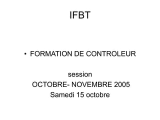 IFBT
• FORMATION DE CONTROLEUR
session
OCTOBRE- NOVEMBRE 2005
Samedi 15 octobre
 