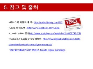 5. 참고 및 출처

 페이스북 사용자 통계 - http://suchul.tistory.com/112

 Lacta 페이스북 - http://www.facebook.com/Lacta

 Love in action 영상http://www.youtube.com/watch?v=2mW5ZDEhYPI

 Name it 과 Lacta lovers 캠페인- http://www.digitalbuzzblog.com/lacta-

 chocolate-facebook-campaign-case-study/

 모바일 어플리케이션 캠페인- Mobile Digital Campaign
 