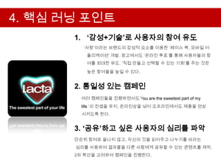4. 핵심 러닝 포인트
       1. ‘감성+기술’로 사용자의 참여 유도
         „사랑‟이라는 브랜드의 감성적 요소를 이용한 „페이스 북, 모바일 어
          플리케이션‟ 개발. 광고에서도 „온라인 투표‟를 통해 사용자들의 참
          여를 최대한 유도. „직접 만들고 선택할 수 있는 기회‟를 주는 것은
          높은 참여율을 높일 수 있다.


       2. 통일성 있는 캠페인
        여러 캠페인들을 진행하면서도„You are the sweetest part of my
         life „의 컨셉을 유지, 온라인상을 넘어 오프라인에서도 제품을 연상
         시키도록 한다.


       3. ‘공유’하고 싶은 사용자의 심리를 파악
       단순히 참여로 끝나지 않고, 자신의 것을 읽어주고 나누기를 바라는
       심리를 사용하여 결과물을 다른 사람에게 공유할 수 있는 콘텐츠를 제작,
       2차 확산을 고려하여 캠페인을 진행한다.
 
