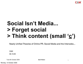 Social Isn’t Media...
         > Forget social
         > Think content (small ‘c’)
            Nearly Uniﬁed Theories of Online PR, Social Media and the Interwebs...


            C&M
            06.10.09


        Tues 6th October 2009             Don’t Panic!                    1

Monday, 12 October 2009
 