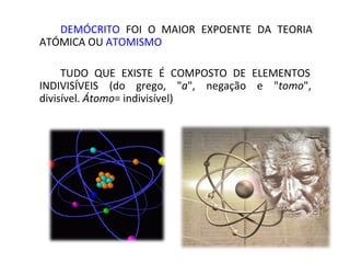 DEMÓCRITO FOI O MAIOR EXPOENTE DA TEORIA
ATÓMICA OU ATOMISMO

TUDO QUE EXISTE É COMPOSTO DE ELEMENTOS
INDIVISÍVEIS (do grego, "a", negação e "tomo",
divisível. Átomo= indivisível)
 
