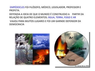 EMPÉDOCLES FOI FILÓSOFO, MÉDICO, LEGISLADOR, PROFESSOR E
PROFETA.
DEFENDIA A IDEIA DE QUE O MUNDO É CONSTRUIDIO A PARTIR DA
RELAÇÃO DE QUATRO ELEMENTOS: ÁGUA, TERRA, FOGO E AR
VIAJOU PARA MUITOS LUGARES E FOI UM GARNDE DEFENSOR DA
DEMOCRACIA
 