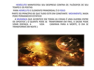 HERÁCLITO MANIFESTOU SEU DESPRESO CONTRA OS FILÓSOFOS DE SEU
 TEMPO E OS POETAS
 PARA HERÁCLITO E ELEMENTO PRIMORDIAL É O FOGO
PARTE DO PRINCÍPIO DE QUE TUDO ESTÁ EM CONSTANTE MOVIMENTO, NADA
 PODE PERMANECER ESTÁTICO
  A MUDANÇA QUE ACONTECE EM TODAS AS COISAS É UMA GUERRA ENTRE OS
 OPOSTOS ( O QUENTE PODE SE    TRANFORMAR EM FRIO, A SAÚDE PODE
 VIRAR DOENÇA, A       VIDA    CAMINHA PARA A MORTE, O DIA SE
 TRANSFORMA EM NOITE )
 