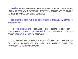 PARMÉNIDES FOI ADMIRADO POR SEUS COMPORÂNEOS POR LEVAR
UMA VIDA REGRADA E EXEMPLAR. ESTEVE EM ATENAS AOS 65 ANOS E
TORNOU-SE AMIGO DO JOVEM SÓCRATES

  ELE PROPOS QUE TUDO O QUE EXISTE É ETERNO, IMUTÁVEL E
INDESTRUTÍVEL

    O CONHECIMENTO GENUÍNO DAS COISAS PODE SER CONQUISTADO
ATRAVÉS DA PERCEPÇÃO QUE PODEMOS        TER   DAS   COISAS
USANDO A MENTE E A REFLEXÃO.

    AO CONTRÁRIO DA MAIORIA DOS FILÓSOFOS QUE ESCREVIAM
EM PROSA, PARMENIDES ESCREVAU SUA GRANDE OBRA “DA NATUREZA”
EM FORMA DE POEMA.
 