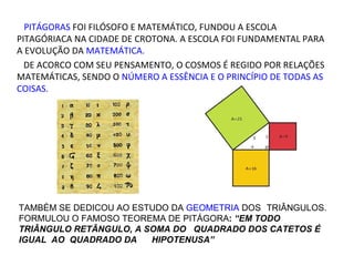 PITÁGORAS FOI FILÓSOFO E MATEMÁTICO, FUNDOU A ESCOLA
PITAGÓRIACA NA CIDADE DE CROTONA. A ESCOLA FOI FUNDAMENTAL PARA A
EVOLUÇÃO DA MATEMÁTICA.
  DE ACORCO COM SEU PENSAMENTO, O COSMOS É REGIDO POR RELAÇÕES
MATEMÁTICAS, SENDO O NÚMERO A ESSÊNCIA E O PRINCÍPIO DE TODAS AS
COISAS.




TAMBÉM SE DEDICOU AO ESTUDO DA GEOMETRIA DOS TRIÂNGULOS.
FORMULOU O FAMOSO TEOREMA DE PITÁGORA: “EM TODO TRIÂNGULO
RETÂNGULO, A SOMA DO QUADRADO DOS CATETOS É IGUAL AO
QUADRADO DA    HIPOTENUSA”
 