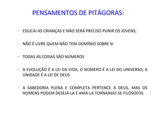 PENSAMENTOS DE PITÁGORAS:

- EDUCAI AS CRIANÇAS E NÃO SERÁ PRECISO PUNIR OS JOVENS;

- NÃO É LIVRE QUEM NÃO TEM DOMÍNIO SOBRE SI

- TODAS AS COISAS SÃO NÚMEROS

- A EVOLUÇÃO É A LEI DA VIDA, O NÚMERO É A LEI DO UNIVERSO, A
  UNIDADE É A LEI DE DEUS

- A SABEDORIA PLENA E COMPLETA PERTENCE A DEUS, MAS OS
  HOMENS PODEM DESEJÁ-LA E AMÁ-LA TORNANDO-SE FILÓSOFOS
 