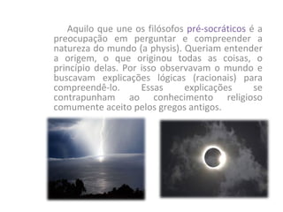 Aquilo que une os filósofos pré-socráticos é a
preocupação em perguntar e compreender a
natureza do mundo (a physis). Queriam entender
a origem, o que originou todas as coisas, o
princípio delas. Por isso observavam o mundo e
buscavam explicações lógicas (racionais) para
compreendê-lo.       Essas     explicações    se
contrapunham ao conhecimento religioso
comumente aceito pelos gregos antigos.
 