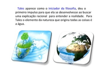 Tales aparece como o iniciador da filosofia, deu o
primeiro impulso para que ela se desenvolvesse ao buscar
uma explicação racional para entender a realidade. Para
Tales o elemento da natureza que origina todas as coisas é
a água.
 