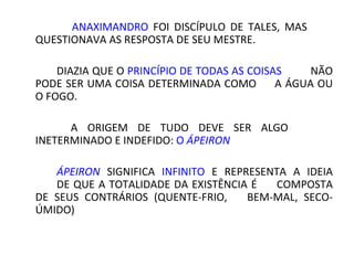 ANAXIMANDRO FOI DISCÍPULO DE TALES,          MAS
   QUESTIONAVA AS RESPOSTA DE SEU MESTRE.

    DIAZIA QUE O PRINCÍPIO DE TODAS AS COISAS   NÃO
PODE SER UMA COISA DETERMINADA COMO        A ÁGUA OU
O FOGO.

   A    ORIGEM   DE     TUDO     DEVE   SER    ALGO
   INETERMINADO E INDEFIDO: O ÁPEIRON

    ÁPEIRON SIGNIFICA INFINITO E REPRESENTA A IDEIA
    DE QUE A TOTALIDADE DA EXISTÊNCIA É COMPOSTA
DE SEUS CONTRÁRIOS (QUENTE-FRIO, BEM-MAL,     SECO-
ÚMIDO)
 