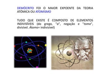 DEMÓCRITO FOI O MAIOR EXPOENTE DA TEORIA
ATÓMICA OU ATOMISMO
TUDO QUE EXISTE É COMPOSTO DE ELEMENTOS
INDIVISÍVEIS (do grego, "a", negação e "tomo",
divisível. Átomo= indivisível)
 