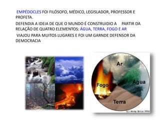 EMPÉDOCLES FOI FILÓSOFO, MÉDICO, LEGISLADOR, PROFESSOR E
PROFETA.
DEFENDIA A IDEIA DE QUE O MUNDO É CONSTRUIDIO A PARTIR DA
RELAÇÃO DE QUATRO ELEMENTOS: ÁGUA, TERRA, FOGO E AR
VIAJOU PARA MUITOS LUGARES E FOI UM GARNDE DEFENSOR DA
DEMOCRACIA
 