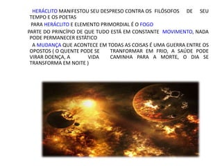 HERÁCLITO MANIFESTOU SEU DESPRESO CONTRA OS FILÓSOFOS DE SEU
TEMPO E OS POETAS
PARA HERÁCLITO E ELEMENTO PRIMORDIAL É O FOGO
PARTE DO PRINCÍPIO DE QUE TUDO ESTÁ EM CONSTANTE MOVIMENTO, NADA
PODE PERMANECER ESTÁTICO
A MUDANÇA QUE ACONTECE EM TODAS AS COISAS É UMA GUERRA ENTRE OS
OPOSTOS ( O QUENTE PODE SE TRANFORMAR EM FRIO, A SAÚDE PODE
VIRAR DOENÇA, A VIDA CAMINHA PARA A MORTE, O DIA SE
TRANSFORMA EM NOITE )
 