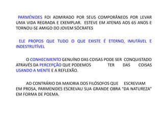 PARMÉNIDES FOI ADMIRADO POR SEUS COMPORÂNEOS POR LEVAR
UMA VIDA REGRADA E EXEMPLAR. ESTEVE EM ATENAS AOS 65 ANOS E
TORNOU-SE AMIGO DO JOVEM SÓCRATES
ELE PROPOS QUE TUDO O QUE EXISTE É ETERNO, IMUTÁVEL E
INDESTRUTÍVEL
O CONHECIMENTO GENUÍNO DAS COISAS PODE SER CONQUISTADO
ATRAVÉS DA PERCEPÇÃO QUE PODEMOS TER DAS COISAS
USANDO A MENTE E A REFLEXÃO.
AO CONTRÁRIO DA MAIORIA DOS FILÓSOFOS QUE ESCREVIAM
EM PROSA, PARMENIDES ESCREVAU SUA GRANDE OBRA “DA NATUREZA”
EM FORMA DE POEMA.
 