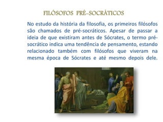 No estudo da história da filosofia, os primeiros filósofos
são chamados de pré-socráticos. Apesar de passar a
ideia de que existiram antes de Sócrates, o termo pré-
socrático indica uma tendência de pensamento, estando
relacionado também com filósofos que viveram na
mesma época de Sócrates e até mesmo depois dele.
FILÓSOFOS PRÉ-SOCRÁTICOS
 