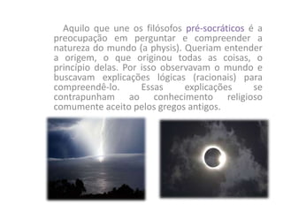 Aquilo que une os filósofos pré-socráticos é a
preocupação em perguntar e compreender a
natureza do mundo (a physis). Queriam entender
a origem, o que originou todas as coisas, o
princípio delas. Por isso observavam o mundo e
buscavam explicações lógicas (racionais) para
compreendê-lo. Essas explicações se
contrapunham ao conhecimento religioso
comumente aceito pelos gregos antigos.
 