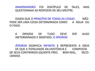 ANAXIMANDRO FOI DISCÍPULO DE TALES, MAS
QUESTIONAVA AS RESPOSTA DE SEU MESTRE.
DIAZIA QUE O PRINCÍPIO DE TODAS AS COISAS NÃO
PODE SER UMA COISA DETERMINADA COMO A ÁGUA OU
O FOGO.
A ORIGEM DE TUDO DEVE SER ALGO
INETERMINADO E INDEFIDO: O ÁPEIRON
ÁPEIRON SIGNIFICA INFINITO E REPRESENTA A IDEIA
DE QUE A TOTALIDADE DA EXISTÊNCIA É COMPOSTA
DE SEUS CONTRÁRIOS (QUENTE-FRIO, BEM-MAL, SECO-
ÚMIDO)
 