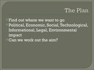 Find out where we want to go Political, Economic, Social, Technological, Informational, Legal, Environmental impact Can we work out the aim? 