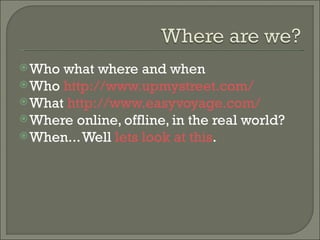 Who what where and when Who  http://www.upmystreet.com/   What  http://www.easyvoyage.com/   Where online, offline, in the real world? When... Well  lets look at this . 