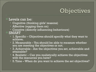 Levels can be: Cognitive (thinking girls’ reasons) Affective (egging them on) Conative (directly influencing behaviours) SMART 1. Specific – Objectives should specify what they want to achieve. 2. Measurable – You should be able to measure whether you are meeting the objectives or not. 3. Achievable - Are the objectives you set, achievable and attainable? 4. Realistic – Can you realistically achieve the objectives with the resources you have? 5. Time – When do you want to achieve the set objectives? 