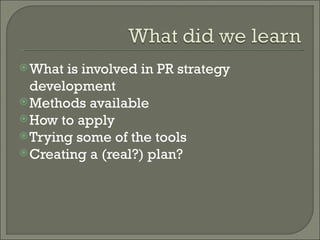 What is involved in PR strategy development Methods available How to apply Trying some of the tools Creating a (real?) plan? 