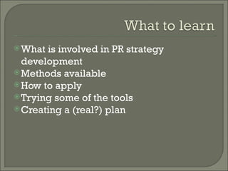 What is involved in PR strategy development Methods available How to apply Trying some of the tools Creating a (real?) plan 