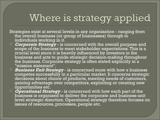 Strategies exist at several levels in any organisation - ranging from the overall business (or group of businesses) through to individuals working in it. Corporate Strategy  - is concerned with the overall purpose and scope of the business to meet stakeholder expectations. This is a crucial level since it is heavily influenced by investors in the business and acts to guide strategic decision-making throughout the business. Corporate strategy is often stated explicitly in a "mission statement". Business Unit Strategy  - is concerned more with how a business competes successfully in a particular market. It concerns strategic decisions about choice of products, meeting needs of customers, gaining advantage over competitors, exploiting or creating new opportunities etc. Operational Strategy  - is concerned with how each part of the business is organised to deliver the corporate and business-unit level strategic direction. Operational strategy therefore focuses on issues of resources, processes, people etc. 