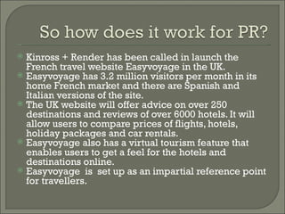 Kinross + Render has been called in launch the French travel website Easyvoyage in the UK.  Easyvoyage has 3.2 million visitors per month in its home French market and there are Spanish and Italian versions of the site. The UK website will offer advice on over 250 destinations and reviews of over 6000 hotels. It will allow users to compare prices of flights, hotels, holiday packages and car rentals. Easyvoyage also has a virtual tourism feature that enables users to get a feel for the hotels and destinations online. Easyvoyage  is  set up as an impartial reference point for travellers.  