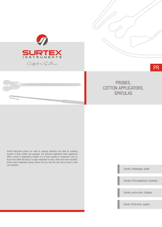 PR
PROBES,
COTTON APPLICATORS,
SPATULAS
Surtex Instrument probes are made to exacting standards and ideal for exploring
wounds or body cavities and passages. Our precision-engineered cotton applicators
fulfill a variety of applications whether it is to take samples of substances such as
tissue from within the body or to apply medication to areas, which have been wounded.
Surtex cotton applicators always ensure that you have the right tool at hand to meet
your objective.
Sonden, Watteträger, Spatel
Sondas, Porta-algodones, Espátulas
Sondes, porte-coton, Spatules
Sonde, Portacotoni, spatole
 