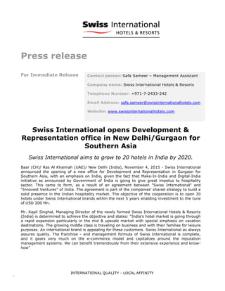 Press release
For Immediate Release
Swiss International opens Development &
Representation office in New Delhi/Gurgaon for
Southern Asia
Swiss International aims to grow to 20 hotels in India by 2020.
Baar (CH)/ Ras Al Khaimah (UAE)/ New Delhi (India), November 4, 2015 - Swiss International
announced the opening of a new office for Development and Representation in Gurgaon for
Southern Asia, with an emphasis on India, given the fact that Make-In-India and Digital-India
initiative as announced by Government of India is going to give great impetus to hospitality
sector. This came to form, as a result of an agreement between "Swiss International" and
"Innovest Ventures" of India. The agreement is part of the companies' shared strategy to build a
solid presence in the Indian hospitality market. The objective of the cooperation is to open 20
hotels under Swiss International brands within the next 5 years enabling investment to the tune
of USD 200 Mn.
Mr. Kapil Singhal, Managing Director of the newly formed Swiss International Hotels & Resorts
(India) is determined to achieve the objective and states: “India's hotel market is going through
a rapid expansion particularly in the mid & upscale market with special emphasis on vacation
destinations. The growing middle class is traveling on business and with their families for leisure
purposes. An international brand is appealing for these customers. Swiss International as always
assures quality. The franchise - and management formula of Swiss International is complete,
and it gears very much on the e-commerce model and capitalizes around the reputation
management systems. We can benefit tremendously from their extensive experience and know-
how”
safa.sameer@swissinternationalhotels.com
 