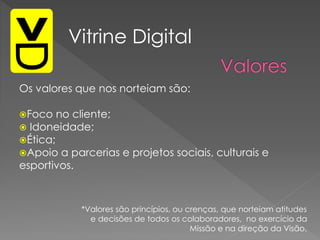 Os valores que nos norteiam são:
Foco no cliente;
 Idoneidade;
Ética;
Apoio a parcerias e projetos sociais, culturais e
esportivos.
Vitrine Digital
*Valores são princípios, ou crenças, que norteiam atitudes
e decisões de todos os colaboradores, no exercício da
Missão e na direção da Visão.
 