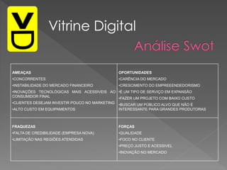 Vitrine Digital
AMEAÇAS
•CONCORRENTES
•INSTABILIDADE DO MERCADO FINANCEIRO
•INOVAÇÕES TECNOLÓGICAS MAIS ACESSIVEIS AO
CONSUMIDOR FINAL
•CLIENTES DESEJAM INVESTIR POUCO NO MARKETING
•ALTO CUSTO EM EQUIPAMENTOS
OPORTUNIDADES
•CARÊNCIA DO MERCADO
•CRESCIMENTO DO EMPREEENDEDORISMO
•É UM TIPO DE SERVIÇO EM EXPANSÃO
•FAZER UM PROJETO COM BAIXO CUSTO
•BUSCAR UM PÚBLICO ALVO QUE NÃO É
INTERESSANTE PARA GRANDES PRODUTORAS
FRAQUEZAS
•FALTA DE CREDIBILIDADE (EMPRESA NOVA)
•LIMITAÇÃO NAS REGIÕES ATENDIDAS
FORÇAS
•QUALIDADE
•FOCO NO CLIENTE
•PREÇO JUSTO E ACESSIVEL
•INOVAÇÃO NO MERCADO
 