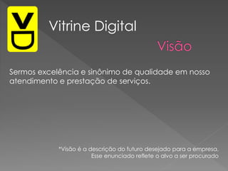 Sermos excelência e sinônimo de qualidade em nosso
atendimento e prestação de serviços.
Vitrine Digital
*Visão é a descrição do futuro desejado para a empresa.
Esse enunciado reflete o alvo a ser procurado
 