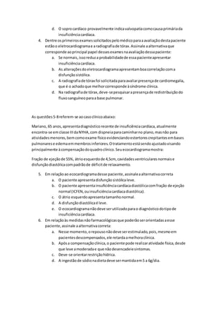 d. O sopro cardíaco provavelmente indica valvopatia como causa primária da 
insuficiência cardíaca. 
4. Dentre os primeiros exames solicitados pelo médico para a avaliação desta paciente 
estão o eletrocardiograma e a radiografia de tórax. Assinale a alternativa que 
corresponde ao principal papel desses exames na avaliação dessa paciente: 
a. Se normais, isso reduz a probabilidade de essa paciente apresentar 
insuficiência cardíaca. 
b. As alterações do eletrocardiograma apresentam boa correlação com a 
disfunção sistólica. 
c. A radiografia de tórax foi solicitada para avaliar presença de cardiomegalia, 
que é o achado que melhor corresponde à síndrome clínica. 
d. Na radiografia de tórax, deve-se pesquisar a presença de redistribuição do 
fluxo sanguíneo para a base pulmonar. 
As questões 5-8 referem-se ao caso clínico abaixo: 
Mariano, 65 anos, apresenta diagnóstico recente de insuficiência cardíaca, atualmente 
encontra-se em classe III da NYHA, com dispneia para caminhar no plano, mas não para 
atividades menores, bem como exame físico evidenciando estertores crepitantes em bases 
pulmonares e edema em membros inferiores. O tratamento está sendo ajustado visando 
principalmente à compensação do quadro clínico. Seu ecocardiograma mostra: 
Fração de ejeção de 55%, átrio esquerdo de 4,5cm, cavidades ventriculares normais e 
disfunção diastólica com padrão de déficit de relaxamento. 
5. Em relação ao ecocardiograma desse paciente, assinale a alternativa correta 
a. O paciente apresenta disfunção sistólica leve. 
b. O paciente apresenta insuficiência cardíaca diastólica com fração de ejeção 
normal (ICFEN, ou insuficiência cardíaca diastólica). 
c. O átrio esquerdo apresenta tamanho normal. 
d. A disfunção diastólica é leve. 
e. O ecocardiograma não deve ser utilizado para o diagnóstico do tipo de 
insuficiência cardíaca. 
6. Em relação às medidas não farmacológicas que poderão ser orientadas a esse 
paciente, assinale a alternativa correta: 
a. Nesse momento, o repouso não deve ser estimulado, pois, mesmo em 
pacientes descompensados, ele retarda a melhora clínica. 
b. Após a compensação clínica, o paciente pode realizar atividade física, desde 
que leve a moderada e que não desencadeie sintomas. 
c. Deve-se orientar restrição hídrica. 
d. A ingestão de sódio na dieta deve ser mantida em 5 a 6g/dia. 
 