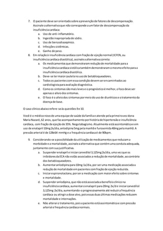7. O paciente deve ser orientado sobre a prevenção de fatores de descompensação. 
Assinale a alternativa que não corresponde a um fator de descompensação da 
insuficiência cardíaca: 
a. Uso de anti-inflamatório. 
b. Ingestão inapropriada de sódio. 
c. Uso de benzodiazepínico. 
d. Infecções sistêmicas. 
e. Ganho de peso. 
8. Em relação à insuficiência cardíaca com fração de ejeção normal (ICFEN, ou 
insuficiência cardíaca diastólica), assinale a alternativa correta: 
a. Os medicamentos que demonstraram redução de mortalidade para a 
insuficiência cardíaca sistólica também demonstraram o mesmo efeito para a 
insuficiência cardíaca diastólica. 
b. Deve-se ter maior cautela no uso de betabloqueadores. 
c. Todos os pacientes com essa condição devem ser encaminhados ao 
cardiologista para avaliação diagnóstica. 
d. Como os sintomas são mais leves e o prognóstico é melhor, o foco deve ser 
apenas o alívio dos sintomas. 
e. O foco é o alívio dos sintomas por meio do uso de diuréticos e o tratamento da 
doença de base. 
O caso clínico abaixo refere-se às questões 9 e 10. 
Você é o médico novo de uma equipe de saúde da família e atende pela primeira vez dona 
Maria Nazaré, 62 anos, que faz acompanhamento por história de hipertensão e insuficiência 
cardíaca, com fração de ejeção de 35%. Nega tabagismo. Atualmente está assintomática e em 
uso de enalapril 10mg 2x/dia, anlodipina 5mg pela manhã e furosemida 40mg pela manhã. A 
pressão arterial é de 128x64 mmHg e a frequência cardíaca é de 90bpm. 
9. Considerando-se a possibilidade da utilização de medicamentos que reduzam a 
morbidade e a mortalidade, assinale a alternativa que contém uma conduta adequada, 
juntamente com sua justificativa. 
a. Suspender enalapril e iniciar carvedilol 3,125mg 2x/dia, uma vez que os 
inibidores da ECA não estão associados a redução de mortalidade, ao contrário 
dos betabloqueadores. 
b. Aumentar anlodipina para 10mg 1x/dia, por ser uma medicação associada a 
redução de mortalidade em pacientes com fração de ejeção reduzida. 
c. Iniciar espironolactona, por ser a medicação com maior efeito sobre sintomas 
e mortalidade. 
d. Suspender anlodipina, que não está associada a benefício clínico na 
insuficiência cardíaca, aumentar o enalapril para 20mg 2x/d e iniciar carvedilol 
3,125mg 2x/dia, aumentando-o progressivamente até reduzir a frequência 
cardíaca ou atingir a dose alvo, pois essas duas últimas medicações reduzem 
mortalidade e internações. 
e. Não alterar o tratamento, pois a paciente está assintomática e com pressão 
arterial e frequência cardíaca normais. 
 