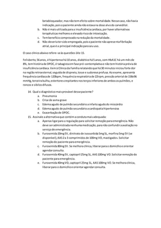 betabloqueador, mas não tem efeito sobre mortalidade. Nesse caso, não havia 
indicação, pois o paciente ainda não estava na dose alvo do carvedilol. 
b. Não é mais utilizada para a insuficiência cardíaca, por haver alternativas 
terapêuticas melhores e elevado risco de intoxicação. 
c. Tem benefício comprovado na redução da mortalidade. 
d. Não deveria ter sido empregada, pois o paciente não apresenta fibrilação 
atrial, que é a principal indicação para seu uso. 
O caso clínico abaixo refere-se às questões 14 e 15. 
Felisberto, 56 anos, é hipertenso há 10 anos, diabético há 5 anos, com HbA1C há um mês de 
8%, tem história de DPOC, é tabagista em fase pré-contemplativa e não tem história prévia de 
insuficiência cardíaca. Vem à Clínica da Família relatando que há 30 minutos iniciou forte dor 
na região retroesternal, seguida de dispneia, tosse e sudorese profusa. Ao exame, apresenta 
frequência cardíaca de 120bpm, frequência respiratória de 22irpm, pressão arterial de 158x96 
mmHg, terceira bulha, estertores crepitantes nos terços inferiores de ambos os pulmões, e 
roncos e sibilos difusos. 
14. Qual o diagnóstico mais provável desse paciente? 
a. Pneumonia 
b. Crise de asma grave 
c. Edema agudo de pulmão secundário a infarto agudo do miocárdio 
d. Edema agudo de pulmão secundário a cardiopatia hipertensiva 
e. Exacerbação de DPOC. 
15. Assinale a alternativa que contém a conduta mais adequada: 
a. Apenas ligar para a regulação para solicitar remoção para emergência. Não 
deve ser administrada nenhuma medicação, para não confundir a avaliação no 
serviço de emergência. 
b. Furosemida 20mg EV, dinitrato de isossorbida 5mg SL, morfina 5mg EV (se 
disponível), AAS 2 a 3 comprimidos de 100mg VO, mastigados. Solicitar 
remoção do paciente para emergência. 
c. Furosemida 80mg EV. Se melhora clínica, liberar para o domicílio e orientar 
agendar consulta. 
d. Furosemida 40mg EV, captopril 25mg SL, AAS 100mg VO. Solicitar remoção do 
paciente para emergência. 
e. Furosemida 40mg VO, captopril 25mg SL, AAS 100mg VO. Se melhora clínica, 
liberar para o domicílio e orientar agendar consulta. 
