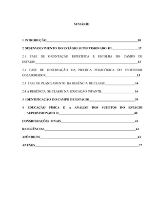 9
SUMÁRIO
1 INTRODUÇÃO__________________________________________________________10
2 DESENVOLVIMENTO DO ESTÁGIO SUPERVISIONADO III_________________12
2.1 FASE DE ORIENTAÇÃO ESPECÍFICA E ESCOLHA DO CAMPO DE
ESTÁGIO_________________________________________________________________12
2.2 FASE DE OBSERVAÇÃO DA PRÁTICA PEDAGÓGICA DO PROFESSOR
COLABORADOR__________________________________________________________13
2.3_FASE DE PLANEJAMENTO DA REGÊNCIA DE CLASSE___________________14
2.4 A REGÊNCIA DE CLASSE NA EDUCAÇÃO INFANTIL_____________________16
3 IDENTIFICAÇÃO DO CAMPO DE ESTÁGIO_____________________________39
4 EDUCAÇÃO FÍSICA E A ANÁLISE DOS SUJEITOS DO ESTÁGIO
SUPERVISIONADO II________________________________________________40
CONSIDERAÇÕES FINAIS_______________________________________________41
REFERÊNCIAS__________________________________________________________42
APÊNDICES______________________________________________________________43
ANEXOS__________________________________________________________________77
 