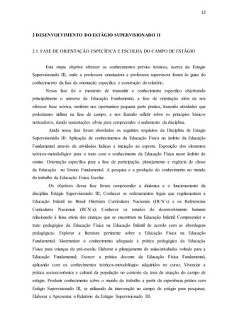 12
2 DESENVOLVIMENTO DO ESTÁGIO SUPERVISIONADO II
2.1 FASE DE ORIENTAÇÃO ESPECÍFICA E ESCOLHA DO CAMPO DE ESTÁGIO
Esta etapa objetiva oferecer os conhecimentos prévios teóricos, acerca do Estagio
Supervisionado III, onde a professora orientadora e professora supervisora foram às guias do
conhecimento da fase da orientação especifica e construção do relatório.
Nessa fase foi o momento de transmitir o conhecimento especifico objetivando
principalmente o universo da Educação Fundamental, a fase de orientação além de nos
oferecer base teórica, também nos oportunizou pequena parte pratica, trazendo atividades que
poderíamos utilizar na fase de campo, e nos fazendo refletir sobre os princípios básicos
norteadores, dando sustentações obvia para compreender o andamento da disciplina.
Ainda nessa fase foram abordados os seguintes requisitos da Disciplina de Estagio
Supervisionado III: Aplicação de conhecimentos da Educação Física no âmbito da Educação
Fundamental através de atividades lúdicas e iniciação ao esporte. Exposição dos elementos
teóricos-metodológico para o trato com o conhecimento da Educação Física nesse âmbito de
ensino. Orientação específica para a fase de participação, planejamento e regência de classe
da Educação no Ensino Fundamental. A pesquisa e a produção do conhecimento no mundo
do trabalho da Educação Física Escolar.
Os objetivos dessa fase foram compreender a dinâmica e o funcionamento da
disciplina Estágio Supervisionado III; Conhecer os ordenamentos legais que regulamentam a
Educação Infantil no Brasil Diretrizes Curriculares Nacionais (DCN´s) e os Referenciais
Curriculares Nacionais (RCN´s); Conhecer os estudos do desenvolvimento humano
relacionado à faixa etária das crianças que se encontram na Educação Infantil; Compreender o
trato pedagógico da Educação Física na Educação Infantil de acordo com as abordagens
pedagógicas; Explorar a literatura pertinente sobre a Educação Física na Educação
Fundamental; Sistematizar o conhecimento adequado à prática pedagógica da Educação
Física para crianças da pré-escola; Elaborar o planejamento de aulas/atividades voltado para a
Educação Fundamental; Exercer a prática docente da Educação Física Fundamental,
aplicando com os conhecimentos teóricos-metodológico adquiridos no curso; Vivenciar a
prática socioeconômica e cultural da população no contexto da área de atuação do campo de
estágio; Produzir conhecimento sobre o mundo do trabalho a partir da experiência prática com
Estágio Supervisionado III, se utilizando da intervenção no campo de estágio para pesquisar;
Elaborar e Apresentar o Relatório de Estágio Supervisionado III.
 