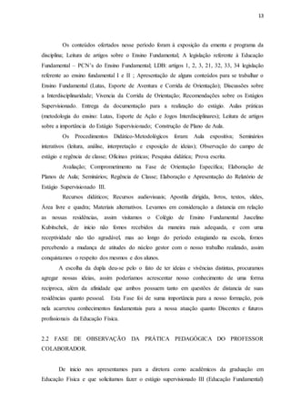 13
Os conteúdos ofertados nesse período foram à exposição da ementa e programa da
disciplina; Leitura de artigos sobre o Ensino Fundamental; A legislação referente à Educação
Fundamental – PCN’s do Ensino Fundamental; LDB: artigos 1, 2, 3, 21, 32, 33, 34 legislação
referente ao ensino fundamental I e II ; Apresentação de alguns conteúdos para se trabalhar o
Ensino Fundamental (Lutas, Esporte de Aventura e Corrida de Orientação); Discussões sobre
a Interdisciplinaridade; Vivencia da Corrida de Orientação; Recomendações sobre os Estágios
Supervisionado. Entrega da documentação para a realização do estágio. Aulas práticas
(metodologia do ensino: Lutas, Esporte de Ação e Jogos Interdisciplinares); Leitura de artigos
sobre a importância do Estágio Supervisionado; Construção de Plano de Aula.
Os Procedimentos Didático-Metodológicos foram: Aula expositiva; Seminários
interativos (leitura, análise, interpretação e exposição de ideias); Observação do campo de
estágio e regência de classe; Oficinas práticas; Pesquisa didática; Prova escrita.
Avaliação; Comprometimento na Fase de Orientação Específica; Elaboração de
Planos de Aula; Seminários; Regência de Classe; Elaboração e Apresentação do Relatório de
Estágio Supervisionado III.
Recursos didáticos; Recursos audiovisuais; Apostila dirigida, livros, textos, slides,
Área livre e quadra; Materiais alternativos. Levamos em consideração a distancia em relação
as nossas residências, assim visitamos o Colégio de Ensino Fundamental Juscelino
Kubitschek, de inicio não fomos recebidos da maneira mais adequada, e com uma
receptividade não tão agradável, mas ao longo do período estagiando na escola, fomos
percebendo a mudança de atitudes do núcleo gestor com o nosso trabalho realizado, assim
conquistamos o respeito dos mesmos e dos alunos.
A escolha da dupla deu-se pelo o fato de ter ideias e vivências distintas, procuramos
agregar nossas ideias, assim poderíamos acrescentar nosso conhecimento de uma forma
reciproca, além da afinidade que ambos possuem tanto em questões de distancia de suas
residências quanto pessoal. Esta Fase foi de suma importância para a nosso formação, pois
nela acarretou conhecimentos fundamentais para a nossa atuação quanto Discentes e futuros
profissionais da Educação Física.
2.2 FASE DE OBSERVAÇÃO DA PRÁTICA PEDAGÓGICA DO PROFESSOR
COLABORADOR.
De inicio nos apresentamos para a diretora como acadêmicos da graduação em
Educação Física e que solicitamos fazer o estágio supervisionado III (Educação Fundamental)
 