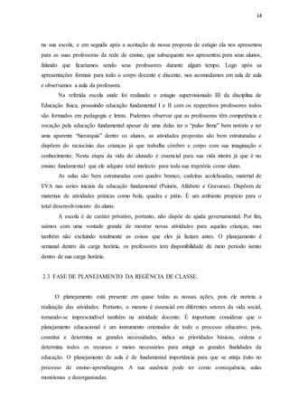14
na sua escola, e em seguida após a aceitação de nossa proposta de estágio ela nos apresentou
para as suas professoras da rede de ensino, que subsequente nos apresentou para seus alunos,
falando que ficaríamos sendo seus professores durante algum tempo. Logo após as
apresentações formais para todo o corpo docente e discente, nos acomodamos em sala de aula
e observamos a aula da professora.
Na referida escola onde foi realizado o estagio supervisionado III da disciplina de
Educação física, possuindo educação fundamental I e II com os respectivos professores todos
são formados em pedagogia e letras. Pudemos observar que as professoras têm competência e
vocação pela educação fundamental apesar de uma delas ter o “pulso firme” bem notório e ter
uma aparente “hierarquia” dentre os alunos, as atividades propostas são bem estruturadas e
dispõem do raciocínio das crianças já que trabalha cérebro e corpo com sua imaginação e
conhecimento. Nesta etapa da vida do alunado é essencial para sua vida inteira já que é no
ensino fundamental que ele adquire total intelecto para toda sua trajetória como aluno.
As salas são bem estruturadas com quadro branco, cadeiras acolchoadas, material de
EVA nas series iniciais da educação fundamental (Painéis, Alfabeto e Gravuras). Dispõem de
materiais de atividades práticas como bola, quadra e pátio. É um ambiente propício para o
total desenvolvimento do aluno.
A escola é de caráter privativo, portanto, não dispõe de ajuda governamental. Por fim,
saímos com uma vontade grande de mostrar novas atividades para aquelas crianças, mas
também não excluindo totalmente as coisas que eles já faziam antes. O planejamento é
semanal dentro da carga horária, os professores tem disponibilidade de meio período isento
dentro de sua carga horária.
2.3 FASE DE PLANEJAMENTO DA REGÊNCIA DE CLASSE.
O planejamento está presente em quase todas as nossas ações, pois ele norteia a
realização das atividades. Portanto, o mesmo é essencial em diferentes setores da vida social,
tornando-se imprescindível também na atividade docente. É importante considerar que o
planejamento educacional é um instrumento orientador de todo o processo educativo, pois,
constitui e determina as grandes necessidades, indica as prioridades básicas, ordena e
determina todos os recursos e meios necessários para atingir as grandes finalidades da
educação. O planejamento de aula é de fundamental importância para que se atinja êxito no
processo de ensino-aprendizagem. A sua ausência pode ter como consequência, aulas
monótonas e desorganizadas.
 