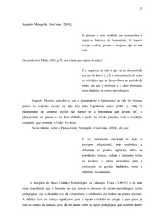 15
Segundo Menegolla, Sant’anna (2001);
O planejar é uma realidade que acompanhou a
trajetória histórica da humanidade. O homem
sempre sonhou, pensou e imaginou algo na sua
vida.
De acordo com Piletti, (2001, p.73) nos afirma que o plano de aula é:
É a sequência de tudo o que vai ser desenvolvido
em um dia letivo. (...) É a sistematização de todas
as atividades que se desenvolvem no período de
tempo em que o professor e o aluno interagem,
numa dinâmica de ensino-aprendizagem.
Segundo Moretto, percebe-se que o planejamento é fundamental na vida do homem,
porém no contexto escolar ele não tem tanta importância assim: (2007, p. 100) “o
planejamento no contexto escolar não parece ter a importância que deveria ter”. o
planejamento só passou a ser bem definido a partir do século passado, com a revolução
comunista que construiu a União Soviética.
Nesta reflexão sobre o Planejamento Menegolla e Sant’anna (2001), diz que:
É um instrumento direcional de todo o
processo educacional, pois estabelece e
determina as grandes urgências, indica as
prioridades básicas, ordena e determina todos
os recursos e meios necessários para a
consecução de grandes finalidades, metas e
objetivos da educação.
A disciplina de Bases Didático-Metodológica da Educação Física (BDMEF) é de uma
suma importância que é baseada no que norteia o processo de ensino-aprendizagem, ações
pedagógicas que a disciplina nos dá competência e habilidades em realizar na prática docente.
A didática tem um reforço significativo para o sujeito envolvido no estágio e para quem já
está no campo da atuação, pois, dá um monte sobre as ações pedagógicas que ocorrem dentro
 
