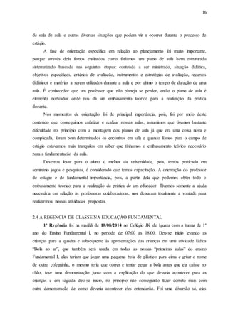 16
de sala de aula e outras diversas situações que podem vir a ocorrer durante o processo de
estágio.
A fase de orientação específica em relação ao planejamento foi muito importante,
porque através dela fomos ensinados como faríamos um plano de aula bem estruturado
sistematizado baseado nas seguintes etapas: conteúdo a ser ministrado, situação didática,
objetivos específicos, critérios de avaliação, instrumentos e estratégias de avaliação, recursos
didáticos e matérias a serem utilizados durante a aula e por ultimo o tempo de duração de uma
aula. É conhecedor que um professor que não planeja se perder, então o plano de aula é
elemento norteador onde nos dá um embasamento teórico para a realização da prática
docente.
Nos momentos de orientação foi de principal importância, pois, foi por meio deste
conteúdo que conseguimos enfatizar e realizar nossas aulas, assumimos que tivemos bastante
dificuldade no princípio com a montagem dos planos de aula já que era uma coisa nova e
complicada, foram bem determinados os encontros em sala e quando fomos para o campo de
estágio estávamos mais tranquilos em saber que tínhamos o embasamento teórico necessário
para a fundamentação da aula.
Devemos levar para o aluno o melhor da universidade, pois, temos praticado em
seminário jogos e pesquisas, é considerado que temos capacitação. A orientação do professor
de estágio é de fundamental importância, pois, a partir dela que podemos obter todo o
embasamento teórico para a realização da prática de um educador. Tivemos somente a ajuda
necessária em relação às professoras colaboradoras, nos deixaram totalmente a vontade para
realizarmos nossas atividades propostas.
2.4 A REGENCIA DE CLASSE NA EDUCAÇÃO FUNDAMENTAL
1ª Regência foi na manhã de 18/08/2014 no Colégio JK de Iguatu com a turma de 1º
ano do Ensino Fundamental I, no período de 07:00 as 08:00. Deu-se inicio levando as
crianças para a quadra e subsequente às apresentações das crianças em uma atividade lúdica
“Bola ao ar”, que também será usada em todas as nossas “primeiras aulas” do ensino
Fundamental I, eles teriam que jogar uma pequena bola de plástico para cima e gritar o nome
de outro coleguinha, o mesmo teria que correr e tentar pegar a bola antes que ela caísse no
chão, teve uma demonstração junto com a explicação do que deveria acontecer para as
crianças e em seguida deu-se inicio, no principio não conseguirão fazer correto mais com
outra demonstração de como deveria acontecer eles entenderão. Foi uma diversão só, elas
 