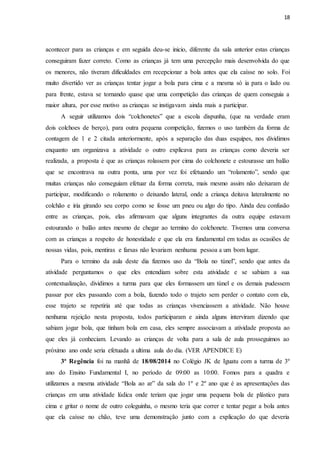 18
acontecer para as crianças e em seguida deu-se inicio, diferente da sala anterior estas crianças
conseguiram fazer correto. Como as crianças já tem uma percepção mais desenvolvida do que
os menores, não tiveram dificuldades em recepcionar a bola antes que ela caísse no solo. Foi
muito divertido ver as crianças tentar jogar a bola para cima e a mesma só ia para o lado ou
para frente, estava se tornando quase que uma competição das crianças de quem conseguia a
maior altura, por esse motivo as crianças se instigavam ainda mais a participar.
A seguir utilizamos dois “colchonetes” que a escola dispunha, (que na verdade eram
dois colchoes de berço), para outra pequena competição, fizemos o uso também da forma de
contagem de 1 e 2 citada anteriormente, após a separação das duas esquipes, nos dividimos
enquanto um organizava a atividade o outro explicava para as crianças como deveria ser
realizada, a proposta é que as crianças rolassem por cima do colchonete e estourasse um balão
que se encontrava na outra ponta, uma por vez foi efetuando um “rolamento”, sendo que
muitas crianças não conseguiam efetuar da forma correta, mais mesmo assim não deixaram de
participar, modificando o rolamento o deixando lateral, onde a criança deitava lateralmente no
colchão e iria girando seu corpo como se fosse um pneu ou algo do tipo. Ainda deu confusão
entre as crianças, pois, elas afirmavam que alguns integrantes da outra equipe estavam
estourando o balão antes mesmo de chegar ao termino do colchonete. Tivemos uma conversa
com as crianças a respeito de honestidade e que ela era fundamental em todas as ocasiões de
nossas vidas, pois, mentiras e farsas não levariam nenhuma pessoa a um bom lugar.
Para o termino da aula deste dia fizemos uso da “Bola no túnel”, sendo que antes da
atividade perguntamos o que eles entendiam sobre esta atividade e se sabiam a sua
contextualização, dividimos a turma para que eles formassem um túnel e os demais pudessem
passar por eles passando com a bola, fazendo todo o trajeto sem perder o contato com ela,
esse trajeto se repetiria até que todas as crianças vivenciassem a atividade. Não houve
nenhuma rejeição nesta proposta, todos participaram e ainda alguns interviram dizendo que
sabiam jogar bola, que tinham bola em casa, eles sempre associavam a atividade proposta ao
que eles já conheciam. Levando as crianças de volta para a sala de aula prosseguimos ao
próximo ano onde seria efetuada a ultima aula do dia. (VER APENDICE E)
3ª Regência foi na manhã de 18/08/2014 no Colégio JK de Iguatu com a turma de 3º
ano do Ensino Fundamental I, no período de 09:00 as 10:00. Fomos para a quadra e
utilizamos a mesma atividade “Bola ao ar” da sala do 1º e 2º ano que é as apresentações das
crianças em uma atividade lúdica onde teriam que jogar uma pequena bola de plástico para
cima e gritar o nome de outro coleguinha, o mesmo teria que correr e tentar pegar a bola antes
que ela caísse no chão, teve uma demonstração junto com a explicação do que deveria
 
