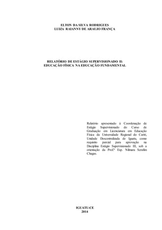 1
ELTON DA SILVA RODRIGUES
LUIZA RAIANNY DE ARAUJO FRANÇA
RELATÓRIO DE ESTÁGIO SUPERVISIONADO II:
EDUCAÇÃO FÍSICA NA EDUCAÇÃO FUNDAMENTAL
Relatório apresentado à Coordenação de
Estágio Supervisionado do Curso de
Graduação em Licenciatura em Educação
Física da Universidade Regional do Cariri,
Unidade Descentralizada de Iguatu, como
requisito parcial para aprovação na
Disciplina Estágio Supervisionado III, sob a
orientação da Prof.ª Esp. Nilmara Serafim
Chagas.
IGUATU-CE
2014
 