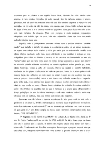 19
acontecer para as crianças e em seguida deu-se inicio, diferente das salas anterior estas
crianças já tem opiniões formadas, já estão naquela fase de melhores amigos e amores
platônicos, tem um caso em particular nesta sala que duas meninas disputam a atenção de um
garotinho, ele por outra via não liga muito, pois, apenas quer brincar. Então na hora que uma
foi jogar a bola para o ar e chamou o nome do pequeno a outra garota ficou com raiva e não
quis mais participar da atividade. Mais com conversa e muita paciência conseguimos
ultrapassar esta barreira que ela criou, com este acontecido, vimos que seria um pouco
delicado trabalhar nesta sala.
Seguindo com o planejamento passamos adiante com a próxima atividade “caminho
oculto”, que trabalha o trabalho em equipe e a confiança no outro, em um circulo explicamos
as regras, uma criança seria vendada e teria que andar por um determinado caminho com
alguns objetos espalhados pelo chão, assim dificultando o seu caminhar e testando os seus
coleguinhas para saber se falariam a verdade ou se colocaria seu companheiro de sala em
“perigo” (claro que não teria como estar em perigo, porque estaríamos a postos para intervir
na atividade quando acharmos necessário), os objetos espalhados seriam garrafas pet, bolas,
alguns bambolês, cordas e cabo de vassoura. Depois de realizar o caminho turbulento,
vendamos um do grupo e colocamos no inicio no percurso, como era a nossa primeira aula
naquela turma não sabíamos ao certo quem era amigo e quem não era, pedimos para uma
criança qualquer (sem escolha), narrar o que devera ser realizado, como direita, esquerda,
para, anda, pula, coisas simples mais quando são vendados os olhos se tornam muito difíceis e
ainda ter que confiar no outro. Olhando bem a atividade foi realizada de caráter satisfatório,
como esta atividade se estendeu mais do que o planejado e já estava quase ultrapassando o
tempo pedagógico da aula decidimos interromper a aula nesta atividade deixando assim uma
atividade sem ser realizada, mais que iremos usar ela nas aulas seguintes.
Formamos uma fila indiana e levamos as crianças de volta para a sala de aula onde a
professora é um amor só, devido à metodologia da escola ha troca de professoras no intervalo,
então fica assim onde a professora do 2º ano no momento que estávamos com eles é a mesma,
só que agora no 3º ano. Então sempre nas nossas aulas ficávamos sempre juntos nestas duas
turmas. (VER APENDICE F)
4ª Regência foi na manhã de 22/08/2014 no Colégio JK de Iguatu com a turma de 4º
ano do Ensino Fundamental I, no período de 07:00 as 08:00. De inicio fomos pegar os alunos
em sala e levamos para a quadra, lá fizemos um pequeno circulo onde iramos dar inicio a
nossa aula, Primeiramente um Bom Dia, em seguida fomos expor a proposta daquela aula que
era sobre lutas, indagamos verbalmente eles sobre as lutas, o que eles tinham por lutas e o isso
 
